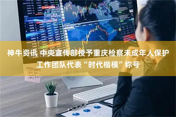 神牛资讯 中央宣传部授予重庆检察未成年人保护工作团队代表“时代楷模”称号