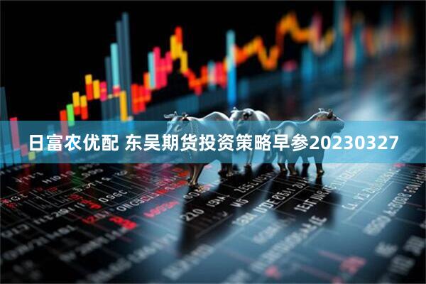 日富农优配 东吴期货投资策略早参20230327