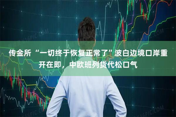 传金所 “一切终于恢复正常了”波白边境口岸重开在即，中欧班列货代松口气