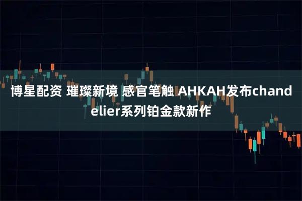 博星配资 璀璨新境 感官笔触 AHKAH发布chandelier系列铂金款新作