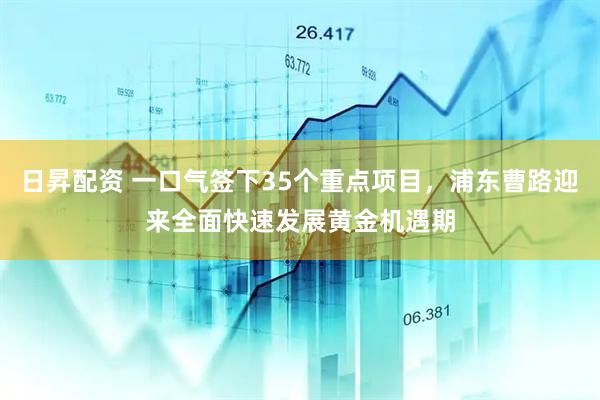 日昇配资 一口气签下35个重点项目，浦东曹路迎来全面快速发展黄金机遇期