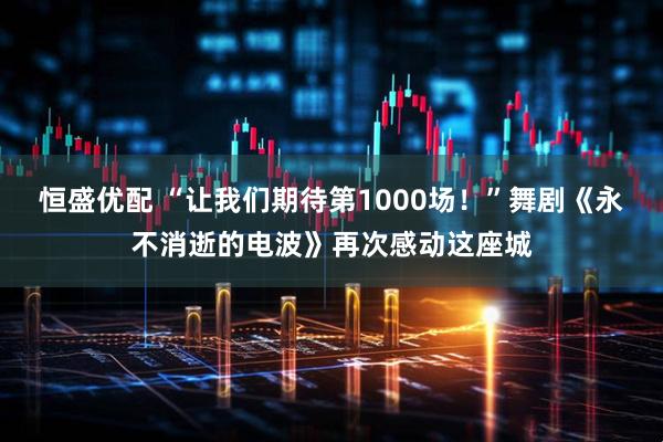 恒盛优配 “让我们期待第1000场！”舞剧《永不消逝的电波》再次感动这座城