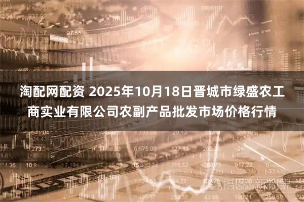 淘配网配资 2025年10月18日晋城市绿盛农工商实业有限公司农副产品批发市场价格行情