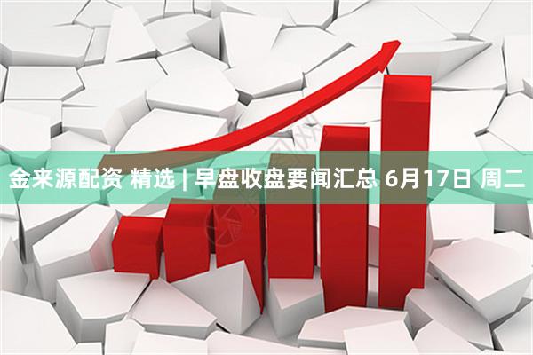 金来源配资 精选 | 早盘收盘要闻汇总 6月17日 周二