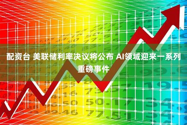 配资台 美联储利率决议将公布 AI领域迎来一系列重磅事件