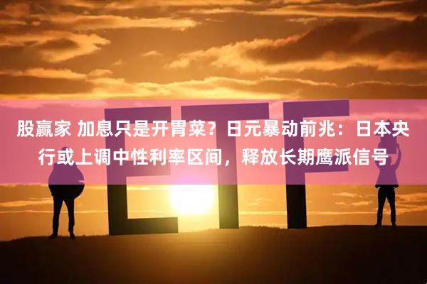 股赢家 加息只是开胃菜？日元暴动前兆：日本央行或上调中性利率区间，释放长期鹰派信号