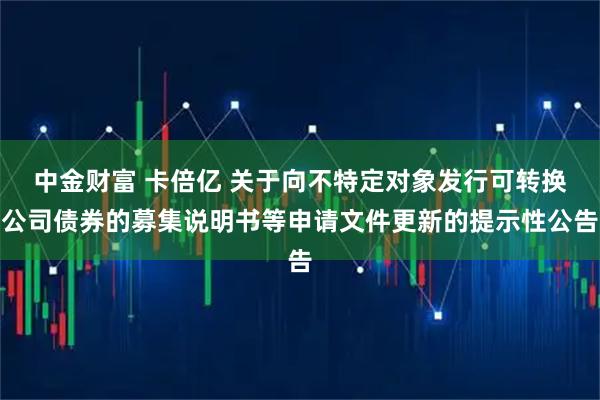 中金财富 卡倍亿 关于向不特定对象发行可转换公司债券的募集说明书等申请文件更新的提示性公告