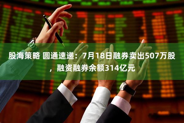 股海策略 圆通速递：7月18日融券卖出507万股，融资融券余额314亿元