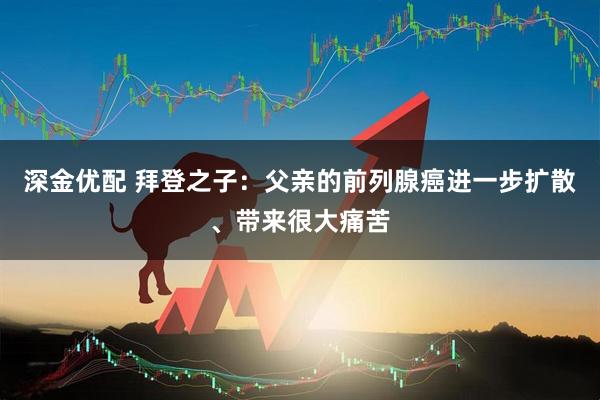 深金优配 拜登之子：父亲的前列腺癌进一步扩散、带来很大痛苦